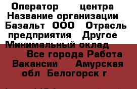 Оператор Call-центра › Название организации ­ Базальт, ООО › Отрасль предприятия ­ Другое › Минимальный оклад ­ 22 000 - Все города Работа » Вакансии   . Амурская обл.,Белогорск г.